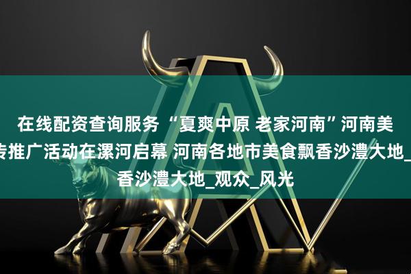 在线配资查询服务 “夏爽中原 老家河南”河南美食之旅宣传推广活动在漯河启幕 河南各地市美食飘香沙澧大地_观众_风光