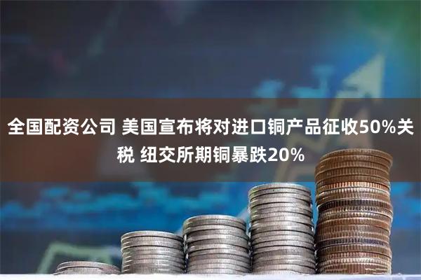 全国配资公司 美国宣布将对进口铜产品征收50%关税 纽交所期铜暴跌20%
