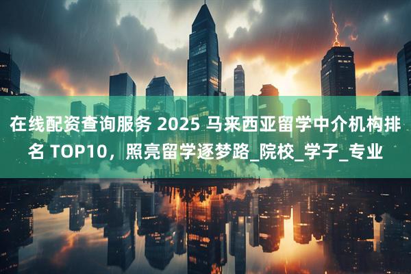 在线配资查询服务 2025 马来西亚留学中介机构排名 TOP10，照亮留学逐梦路_院校_学子_专业
