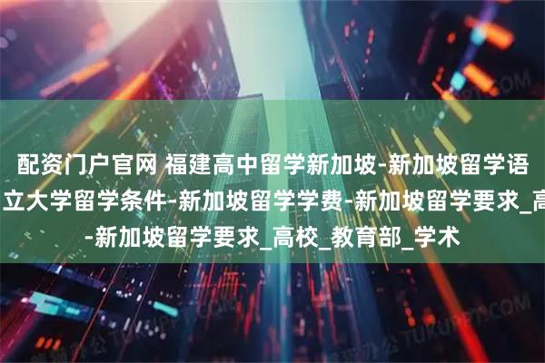配资门户官网 福建高中留学新加坡-新加坡留学语言要求-新加坡国立大学留学条件-新加坡留学学费-新加坡留学要求_高校_教育部_学术