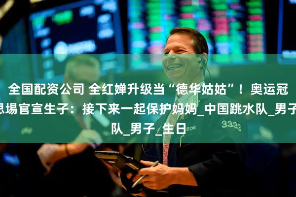 全国配资公司 全红婵升级当“德华姑姑”！奥运冠军谢思埸官宣生子：接下来一起保护妈妈_中国跳水队_男子_生日