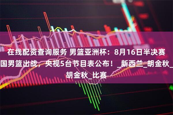 在线配资查询服务 男篮亚洲杯：8月16日半决赛，中国男篮出战，央视5台节目表公布！_新西兰_胡金秋_比赛