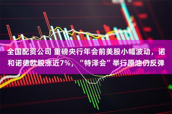 全国配资公司 重磅央行年会前美股小幅波动，诺和诺德欧股涨近7%，“特泽会”举行原油仍反弹