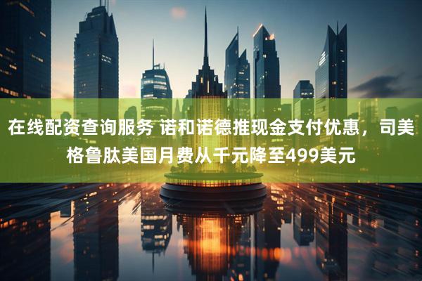 在线配资查询服务 诺和诺德推现金支付优惠，司美格鲁肽美国月费从千元降至499美元