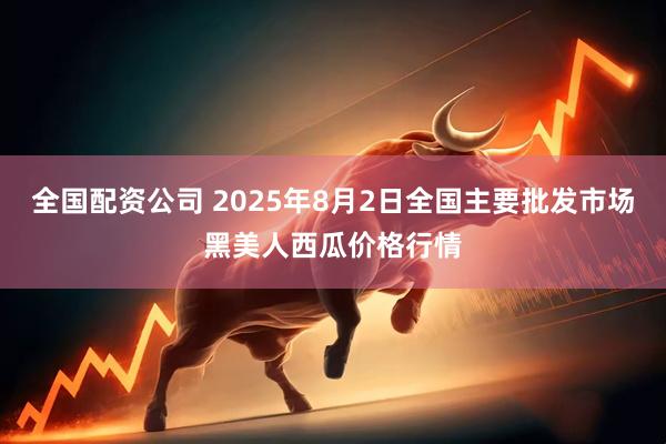 全国配资公司 2025年8月2日全国主要批发市场黑美人西瓜价格行情
