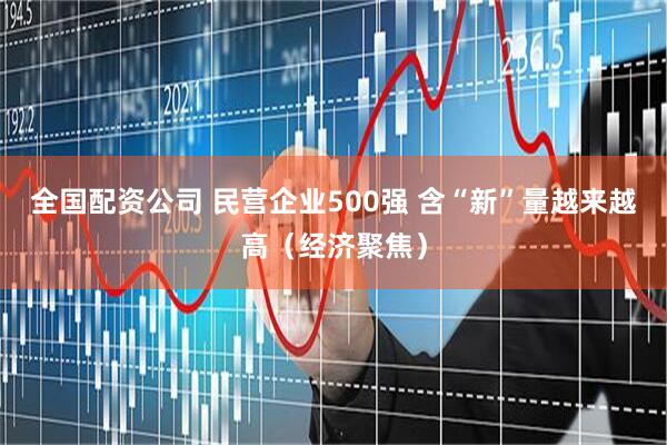 全国配资公司 民营企业500强 含“新”量越来越高（经济聚焦）