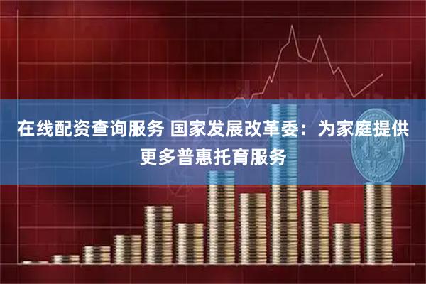 在线配资查询服务 国家发展改革委：为家庭提供更多普惠托育服务