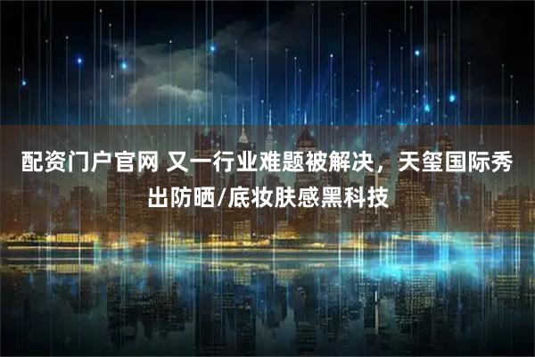 配资门户官网 又一行业难题被解决，天玺国际秀出防晒/底妆肤感黑科技
