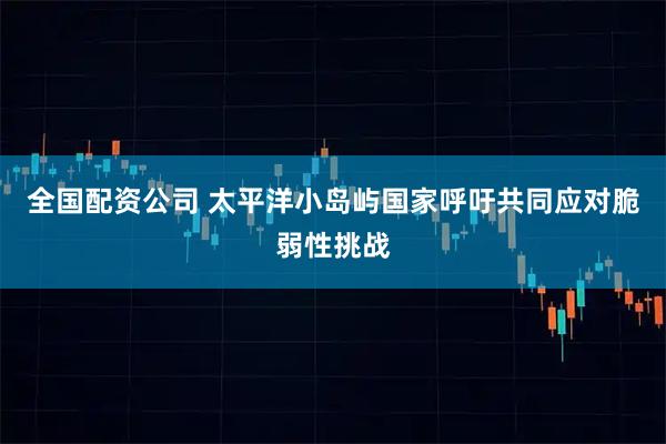 全国配资公司 太平洋小岛屿国家呼吁共同应对脆弱性挑战