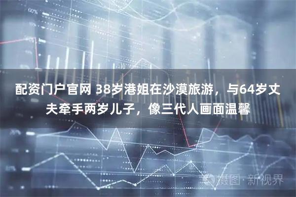 配资门户官网 38岁港姐在沙漠旅游，与64岁丈夫牵手两岁儿子，像三代人画面温馨