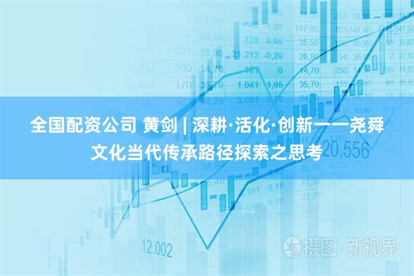全国配资公司 黄剑 | 深耕·活化·创新一一尧舜文化当代传承路径探索之思考