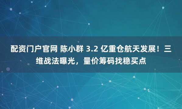 配资门户官网 陈小群 3.2 亿重仓航天发展！三维战法曝光，量价筹码找稳买点